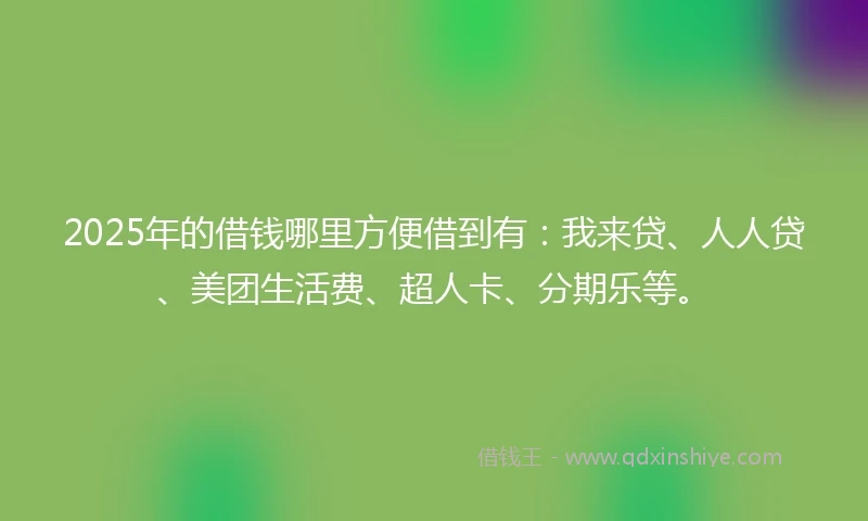 2025年的借钱哪里方便借到有：我来贷、人人贷、美团生活费、超人卡、分期乐等。