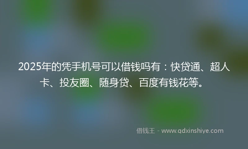 2025年的凭手机号可以借钱吗有：快贷通、超人卡、投友圈、随身贷、百度有钱花等。