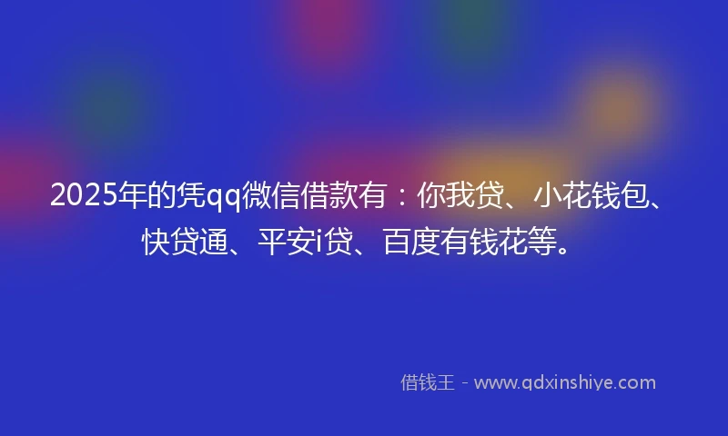 2025年的凭qq微信借款有：你我贷、小花钱包、快贷通、平安i贷、百度有钱花等。