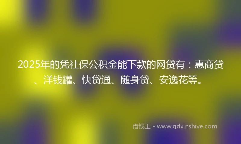 2025年的凭社保公积金能下款的网贷有：惠商贷、洋钱罐、快贷通、随身贷、安逸花等。