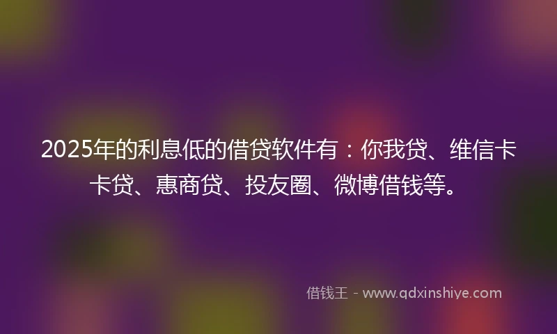 2025年的利息低的借贷软件有：你我贷、维信卡卡贷、惠商贷、投友圈、微博借钱等。