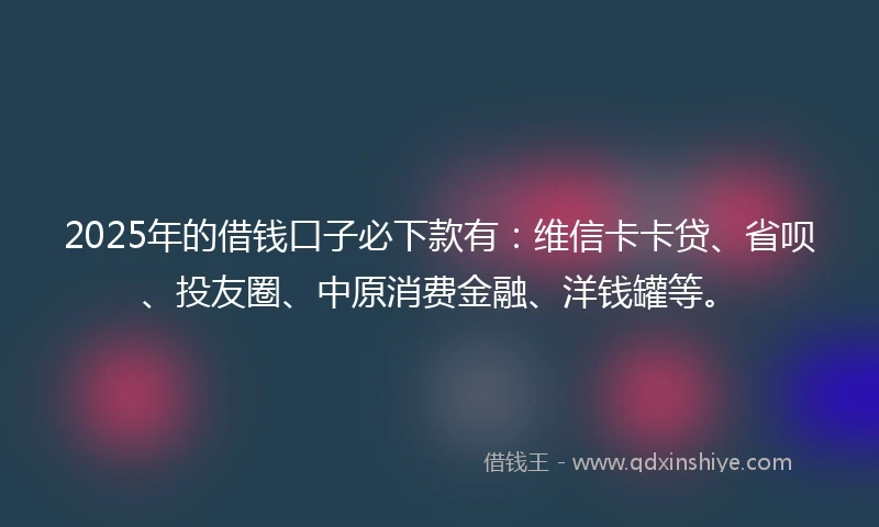 2025年的借钱口子必下款有：维信卡卡贷、省呗、投友圈、中原消费金融、洋钱罐等。