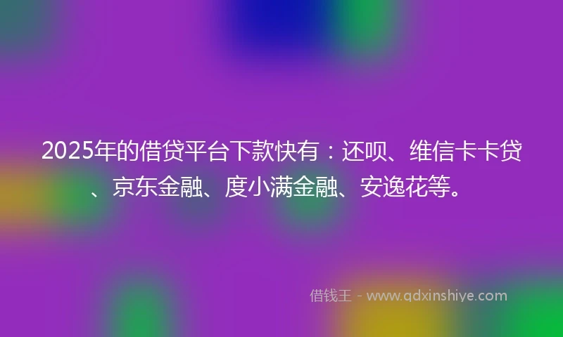2025年的借贷平台下款快有：还呗、维信卡卡贷、京东金融、度小满金融、安逸花等。