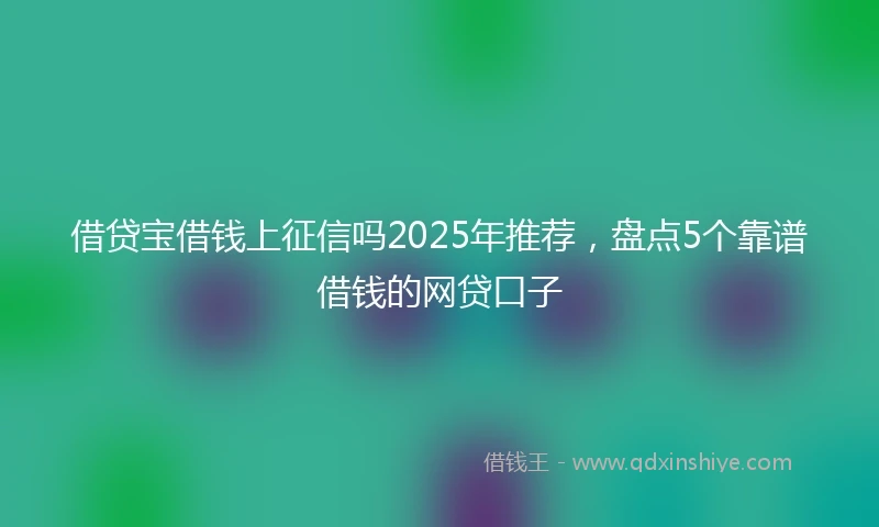 借贷宝借钱上征信吗2025年推荐，盘点5个靠谱借钱的网贷口子