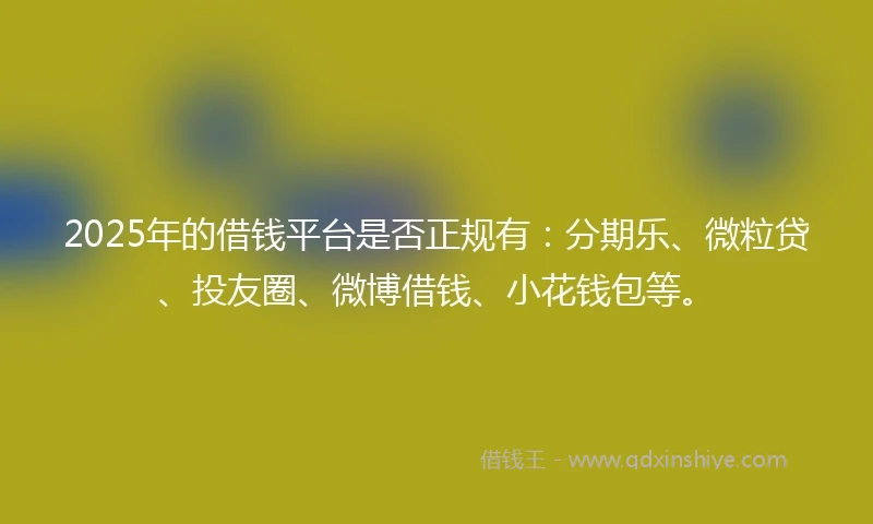 2025年的借钱平台是否正规有：分期乐、微粒贷、投友圈、微博借钱、小花钱包等。