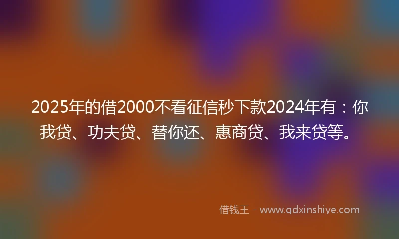 2025年的借2000不看征信秒下款2024年有：你我贷、功夫贷、替你还、惠商贷、我来贷等。