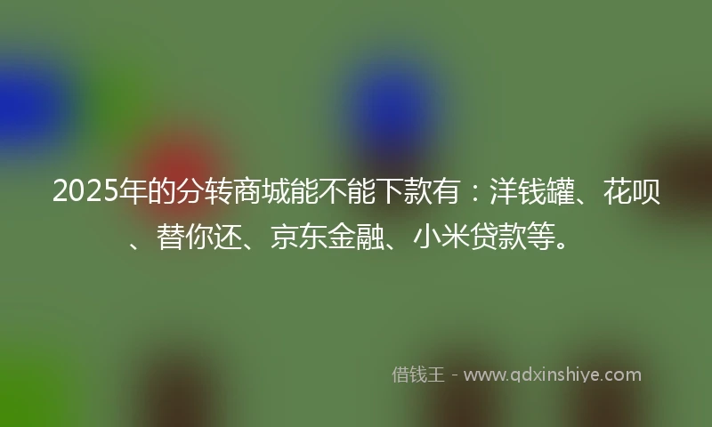 2025年的分转商城能不能下款有：洋钱罐、花呗、替你还、京东金融、小米贷款等。