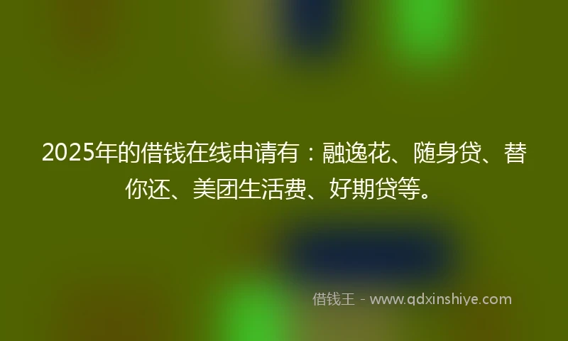 2025年的借钱在线申请有：融逸花、随身贷、替你还、美团生活费、好期贷等。