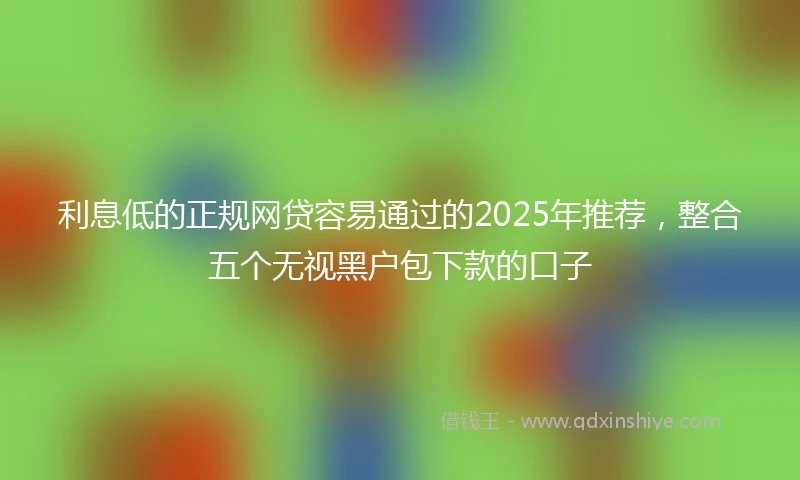 利息低的正规网贷容易通过的2025年推荐，整合五个无视黑户包下款的口子