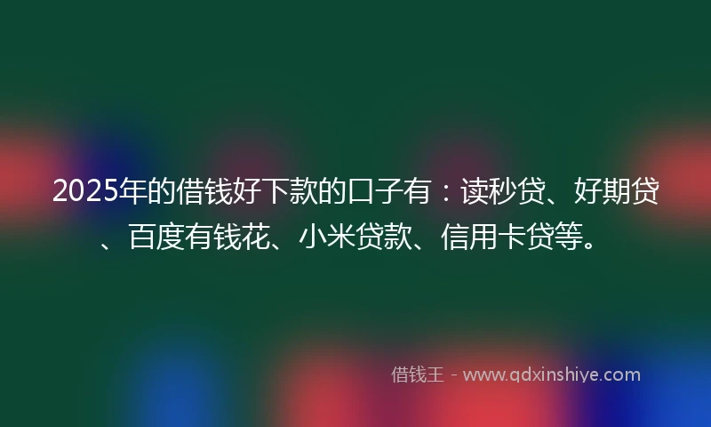 2025年的借钱好下款的口子有：读秒贷、好期贷、百度有钱花、小米贷款、信用卡贷等。