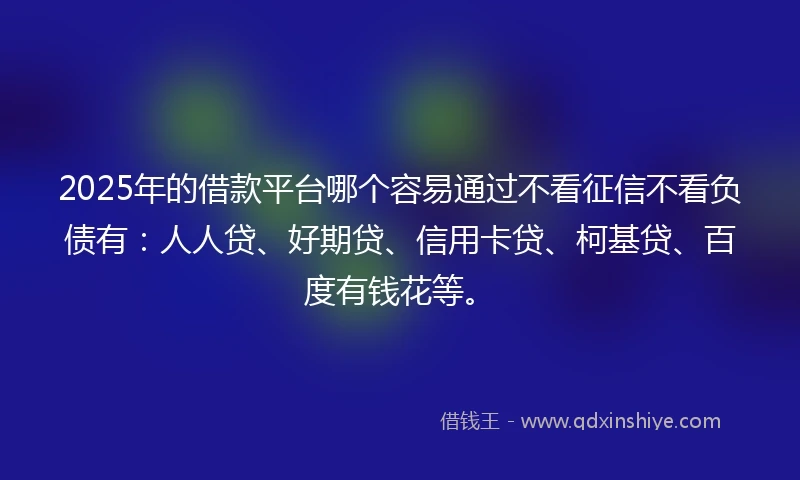 2025年的借款平台哪个容易通过不看征信不看负债有：人人贷、好期贷、信用卡贷、柯基贷、百度有钱花等。
