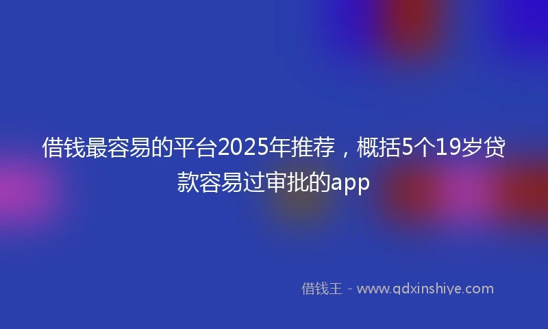 借钱最容易的平台2025年推荐，概括5个19岁贷款容易过审批的app