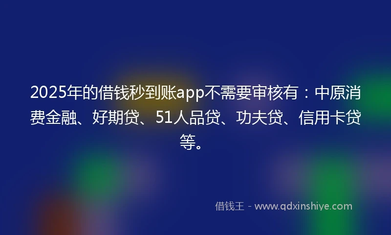 2025年的借钱秒到账app不需要审核有：中原消费金融、好期贷、51人品贷、功夫贷、信用卡贷等。