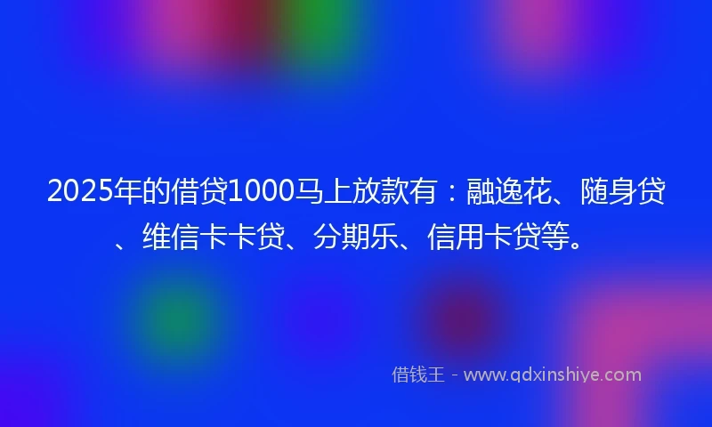 2025年的借贷1000马上放款有：融逸花、随身贷、维信卡卡贷、分期乐、信用卡贷等。