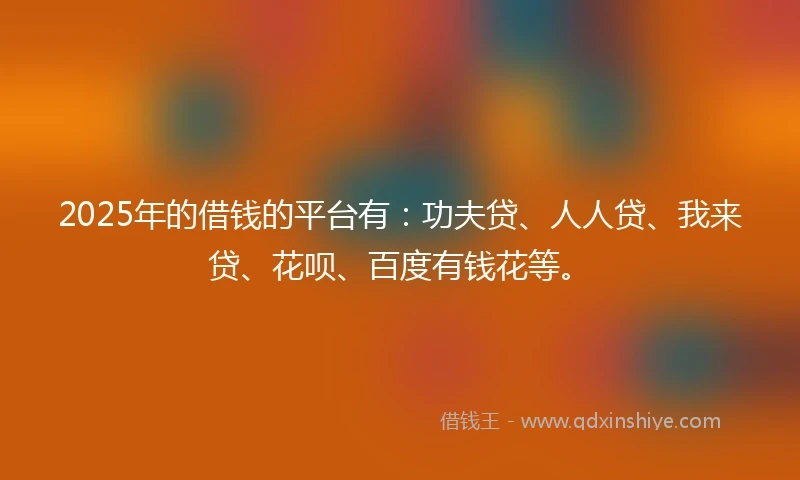2025年的借钱的平台有：功夫贷、人人贷、我来贷、花呗、百度有钱花等。