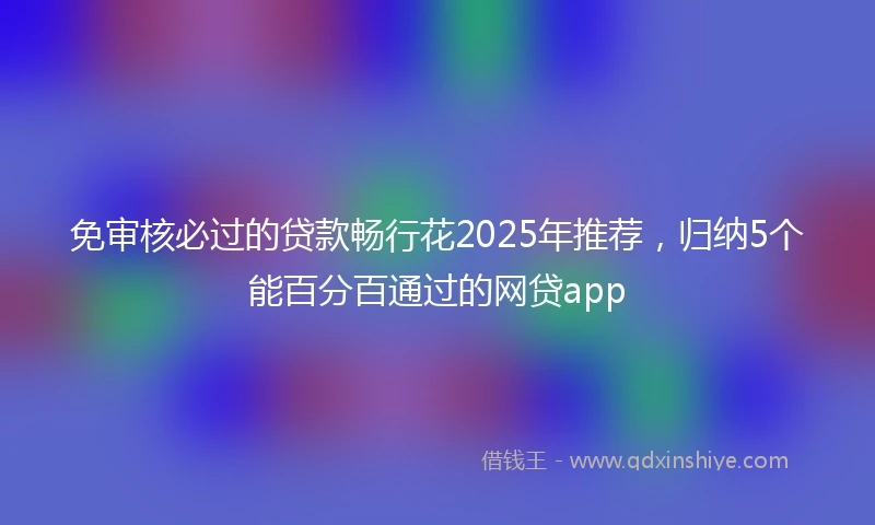 免审核必过的贷款畅行花2025年推荐，归纳5个能百分百通过的网贷app