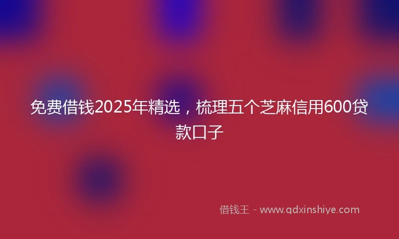 免费借钱2025年精选，梳理五个芝麻信用600贷款口子