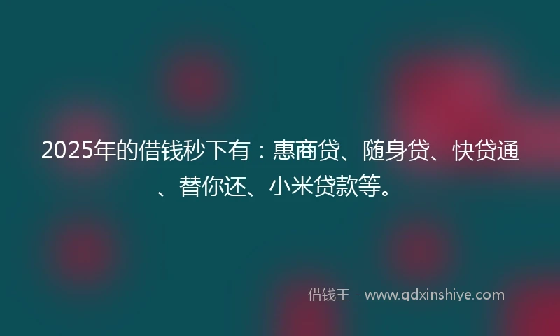 2025年的借钱秒下有：惠商贷、随身贷、快贷通、替你还、小米贷款等。