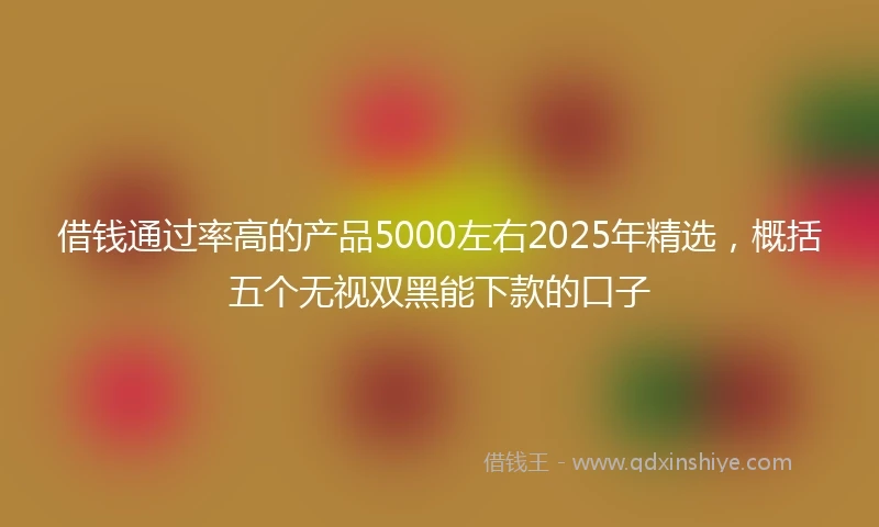 借钱通过率高的产品5000左右2025年精选，概括五个无视双黑能下款的口子
