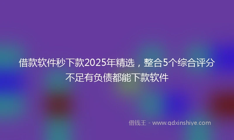 借款软件秒下款2025年精选，整合5个综合评分不足有负债都能下款软件