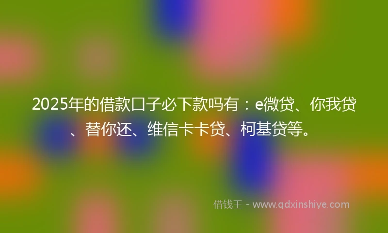 2025年的借款口子必下款吗有：e微贷、你我贷、替你还、维信卡卡贷、柯基贷等。