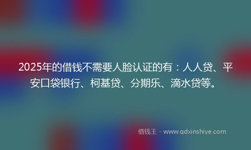 2025年的借钱不需要人脸认证的有：人人贷、平安口袋银行、柯基贷、分期乐、滴水贷等。