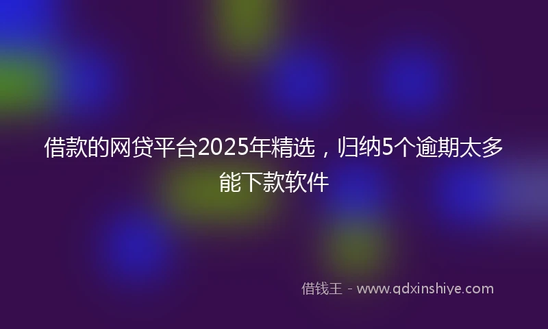 借款的网贷平台2025年精选，归纳5个逾期太多能下款软件