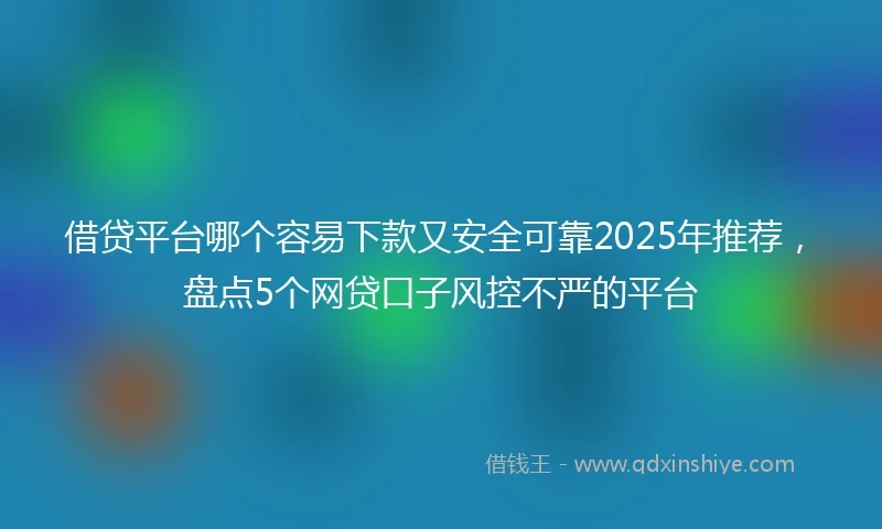 借贷平台哪个容易下款又安全可靠2025年推荐，盘点5个网贷口子风控不严的平台