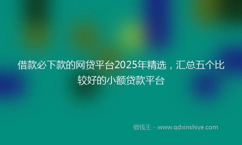 借款必下款的网贷平台2025年精选，汇总五个比较好的小额贷款平台