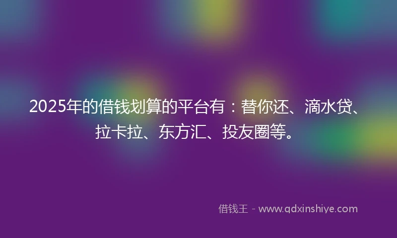 2025年的借钱划算的平台有：替你还、滴水贷、拉卡拉、东方汇、投友圈等。
