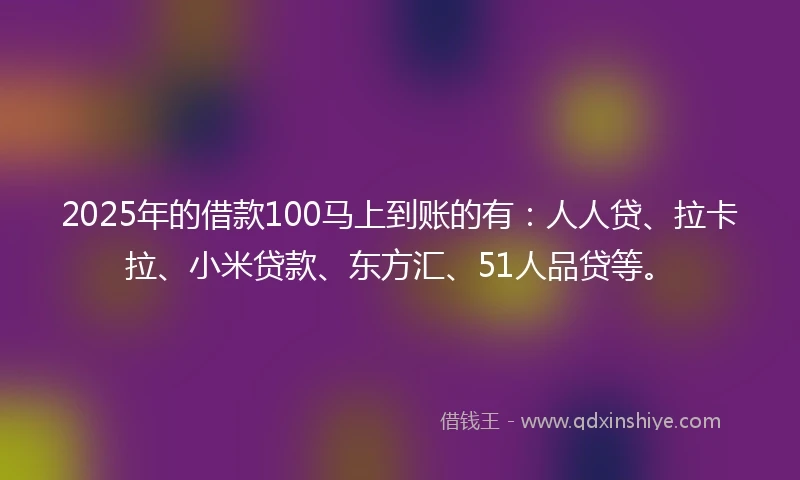 2025年的借款100马上到账的有：人人贷、拉卡拉、小米贷款、东方汇、51人品贷等。