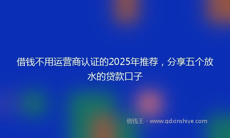 借钱不用运营商认证的2025年推荐，分享五个放水的贷款口子