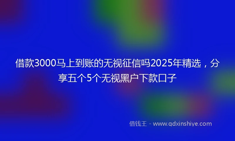 借款3000马上到账的无视征信吗2025年精选，分享五个5个无视黑户下款口子