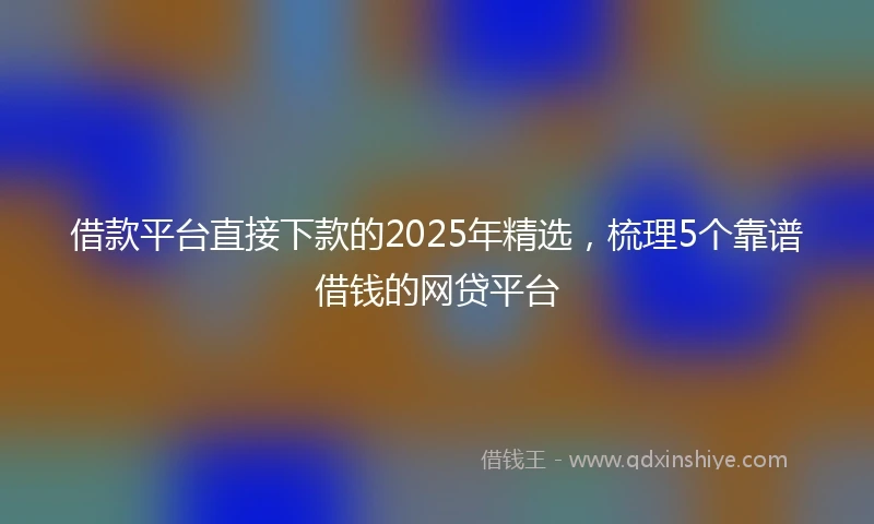 借款平台直接下款的2025年精选，梳理5个靠谱借钱的网贷平台