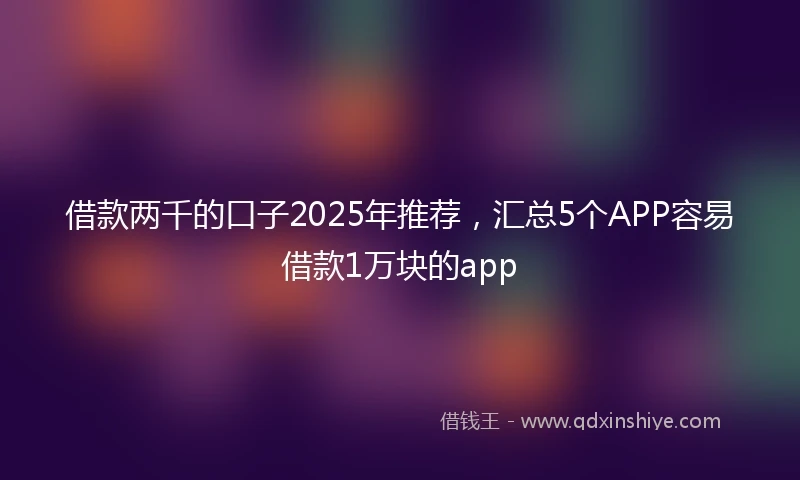 借款两千的口子2025年推荐，汇总5个APP容易借款1万块的app