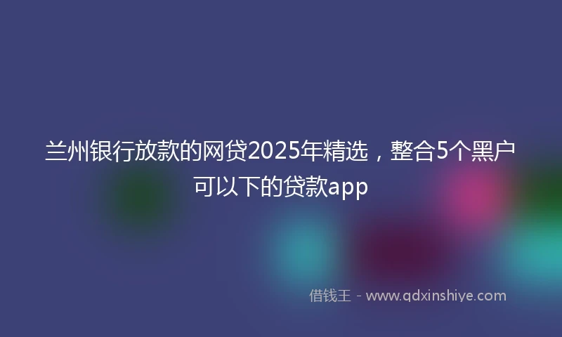 兰州银行放款的网贷2025年精选，整合5个黑户可以下的贷款app