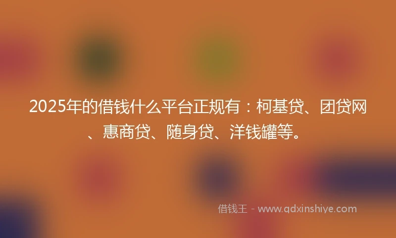 2025年的借钱什么平台正规有：柯基贷、团贷网、惠商贷、随身贷、洋钱罐等。