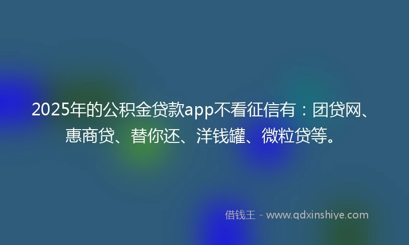 2025年的公积金贷款app不看征信有：团贷网、惠商贷、替你还、洋钱罐、微粒贷等。