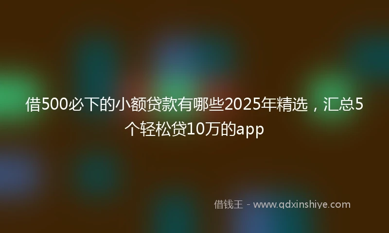 借500必下的小额贷款有哪些2025年精选，汇总5个轻松贷10万的app