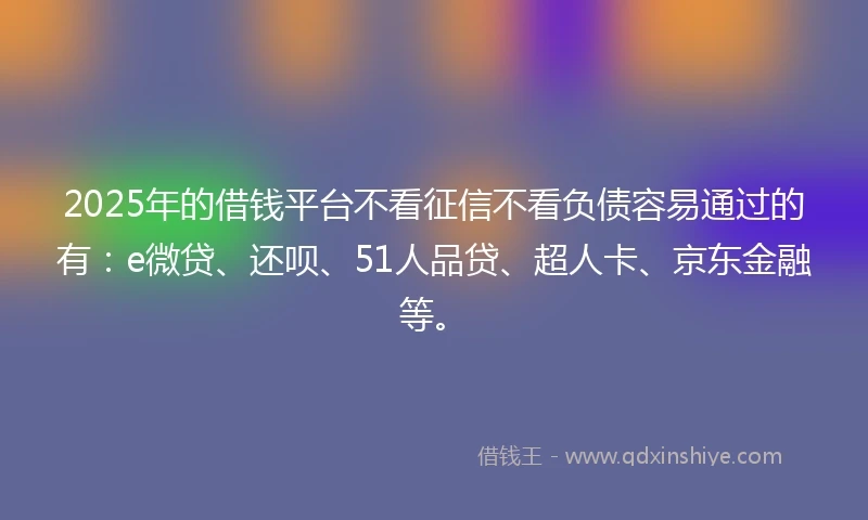 2025年的借钱平台不看征信不看负债容易通过的有：e微贷、还呗、51人品贷、超人卡、京东金融等。