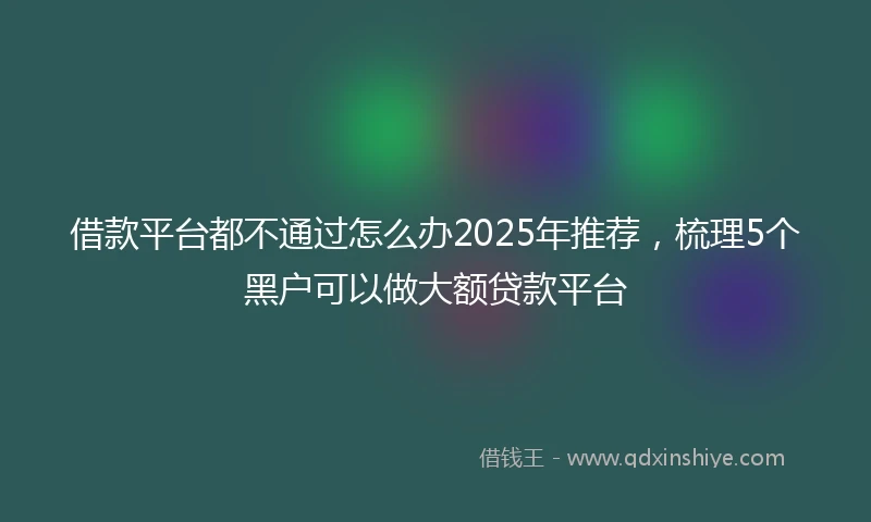 借款平台都不通过怎么办2025年推荐，梳理5个黑户可以做大额贷款平台