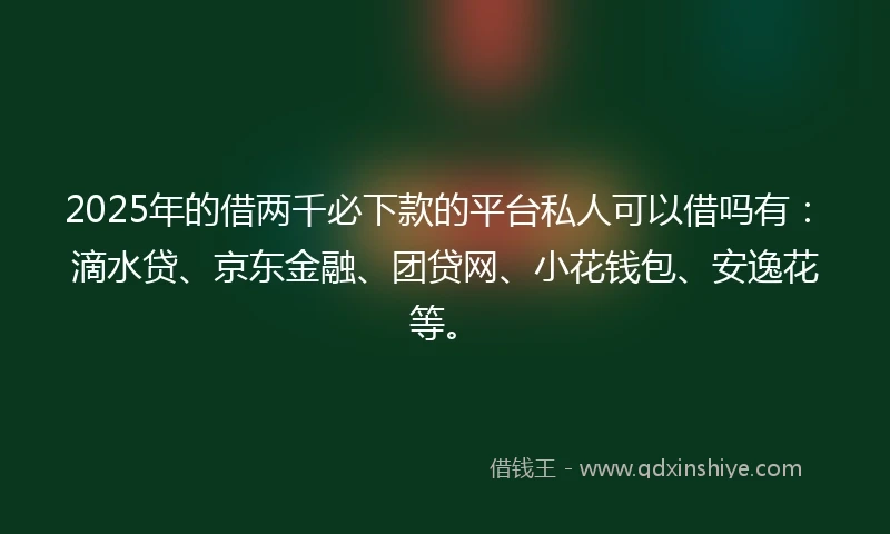 2025年的借两千必下款的平台私人可以借吗有：滴水贷、京东金融、团贷网、小花钱包、安逸花等。