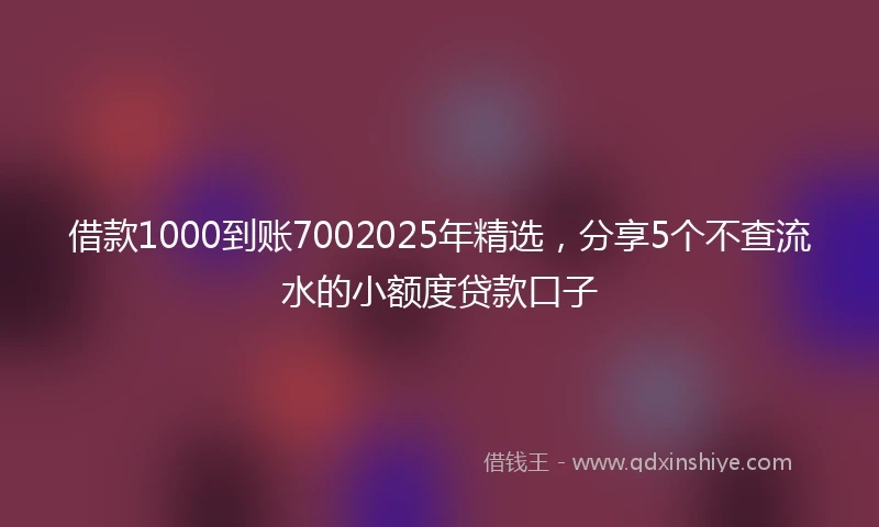 借款1000到账7002025年精选，分享5个不查流水的小额度贷款口子