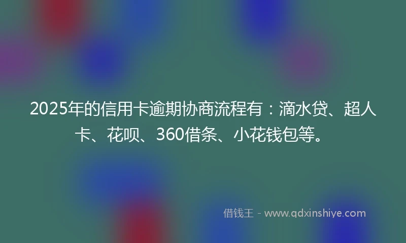 2025年的信用卡逾期协商流程有：滴水贷、超人卡、花呗、360借条、小花钱包等。
