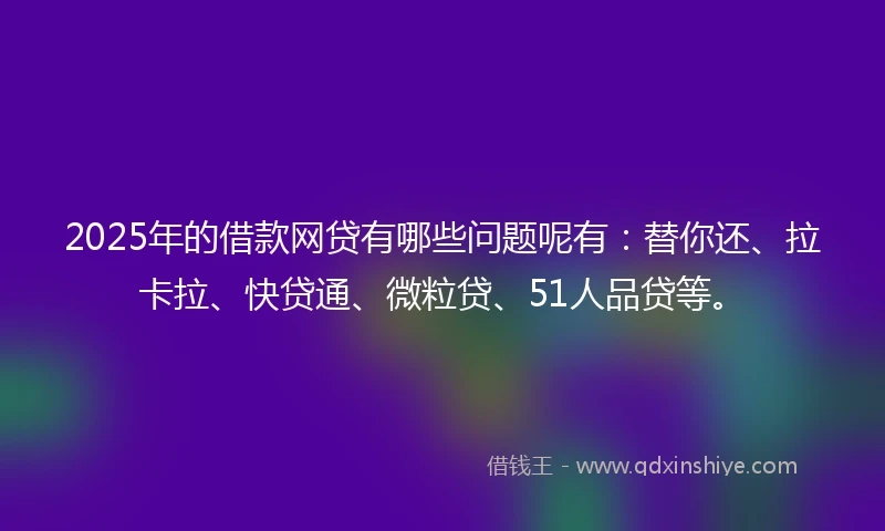 2025年的借款网贷有哪些问题呢有：替你还、拉卡拉、快贷通、微粒贷、51人品贷等。
