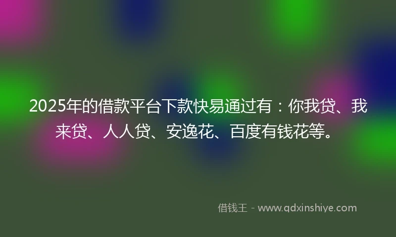 2025年的借款平台下款快易通过有：你我贷、我来贷、人人贷、安逸花、百度有钱花等。