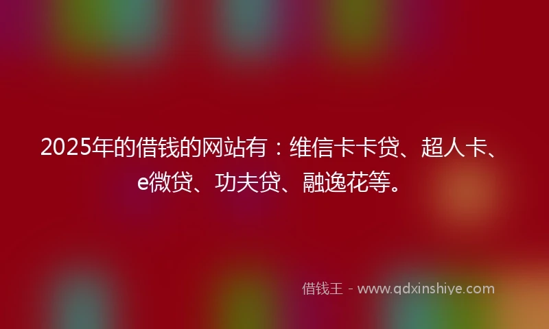 2025年的借钱的网站有：维信卡卡贷、超人卡、e微贷、功夫贷、融逸花等。