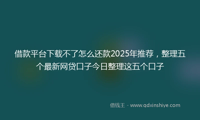 借款平台下载不了怎么还款2025年推荐，整理五个最新网贷口子今日整理这五个口子