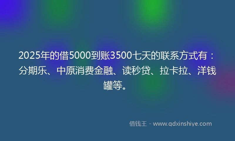 2025年的借5000到账3500七天的联系方式有：分期乐、中原消费金融、读秒贷、拉卡拉、洋钱罐等。