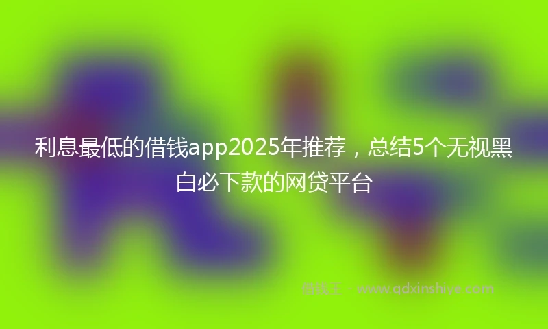 利息最低的借钱app2025年推荐，总结5个无视黑白必下款的网贷平台